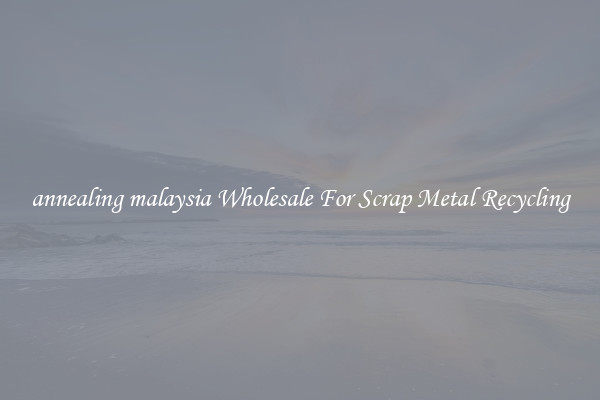 annealing malaysia Wholesale For Scrap Metal Recycling