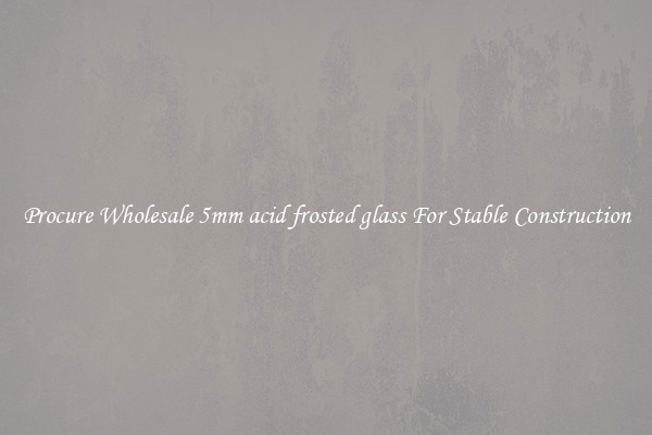 Procure Wholesale 5mm acid frosted glass For Stable Construction